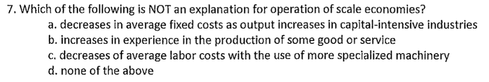 7. Which of the following is NOT an explanation for operation of scale economies?
a. decreases in average fixed costs as output increases in capital-intensive industries
b. increases in experience in the production of some good or service
c. decreases of average labor costs with the use of more specialized machinery
d. none of the above