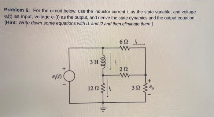 Problem 6: For the circuit below, use the inductor current i, as the state variable, and voltage
e(t) as input, voltage e.(t) as the output, and derive the state dynamics and the output equation.
[Hint: Write down some equations with i1 and i2 and then eliminate them.]
3 H
e(1)
12 N
3 N
eo
