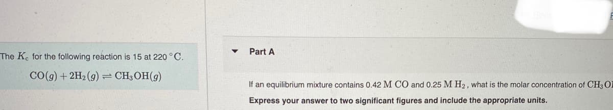 Part A
The K. for the following reaction is 15 at 220 ° C.
CO(g) + 2H2 (g)=CH;OH(g)
If an equilibrium mixture contains 0.42 M CO and 0.25 M H2, what is the molar concentration of CH, O
Express your answer to two significant figures and include the appropriate units.
