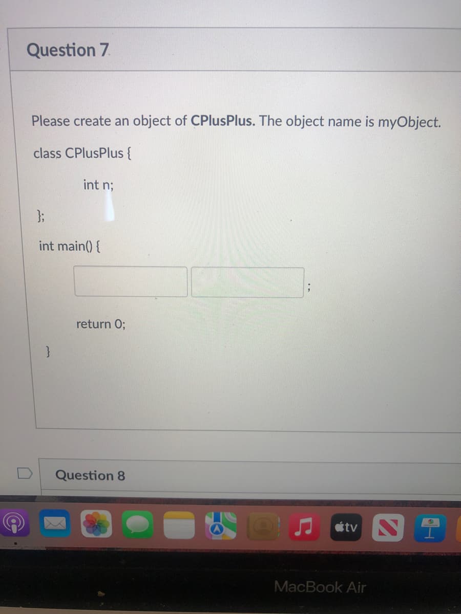 Question 7.
Please create an object of CPlusPlus. The object name is myObject.
class CPlusPlus {
int n;
3;
int main() {
return 0;
}
Question 8
étv N
MacBook Air
