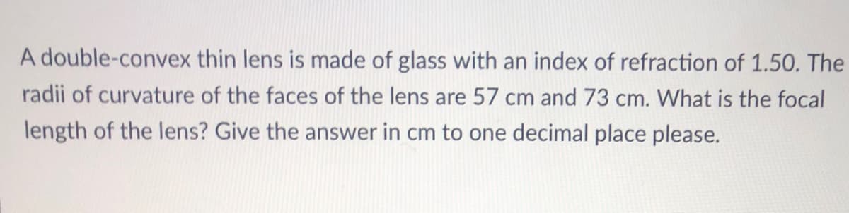 A double-convex thin lens is made of glass with an index of refraction of 1.50. The
radii of curvature of the faces of the lens are 57 cm and 73 cm. What is the focal
length of the lens? Give the answer in cm to one decimal place please.
