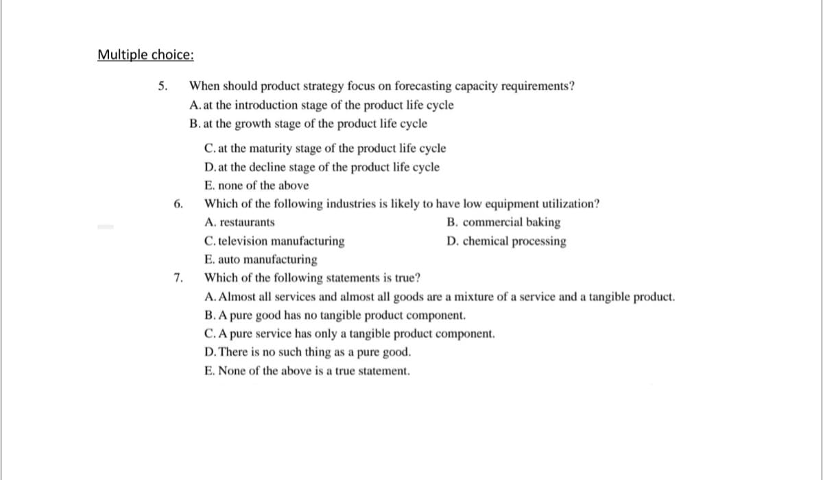 Multiple choice:
When should product strategy focus on forecasting capacity requirements?
A. at the introduction stage of the product life cycle
5.
B. at the growth stage of the product life cycle
C. at the maturity stage of the product life cycle
D. at the decline stage of the product life cycle
E. none of the above
6.
Which of the following industries is likely to have low equipment utilization?
A. restaurants
B. commercial baking
C. television manufacturing
D. chemical processing
E. auto manufacturing
Which of the following statements is true?
7.
A. Almost all services and almost all goods are a mixture of a service and a tangible product.
B. A pure good has no tangible product componer
C. A pure service has only a tangible product component.
D. There is no such thing as a pure good.
E. None of the above is a true statement.
