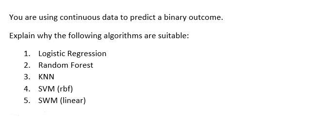 You are using continuous data to predict a binary outcome.
Explain why the following algorithms are suitable:
1. Logistic Regression
2. Random Forest
3. KNN
4. SVM (rbf)
5. SWM (linear)
