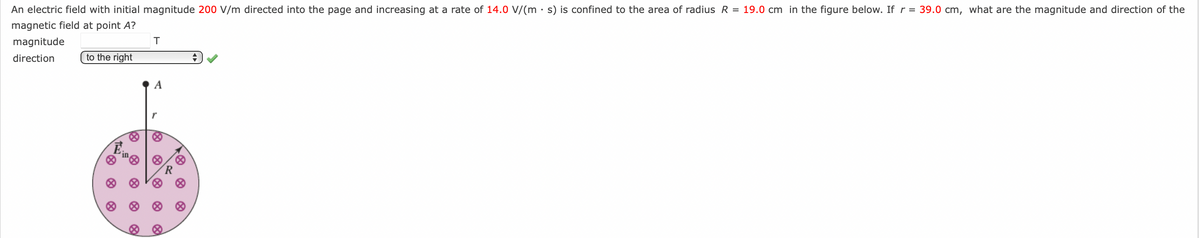 An electric field with initial magnitude 200 V/m directed into the page and increasing at a rate of 14.0 V/(ms) is confined to the area of radius R = 19.0 cm in the figure below. If r = 39.0 cm, what are the magnitude and direction of the
magnetic field at point A?
magnitude
direction
to the right
Ein
8
T
A
100
&
@
R