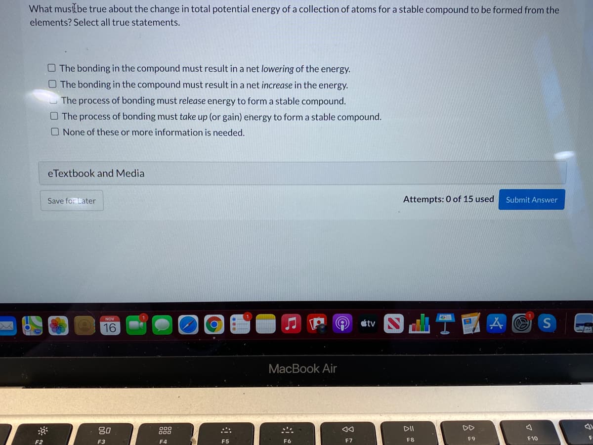 What must{be true about the change in total potential energy of a collection of atoms for a stable compound to be formed from the
elements? Select all true statements.
O The bonding in the compound must result in a net lowering of the energy.
O The bonding in the compound must result in a net increase in the energy.
U The process of bonding must release energy to form a stable compound.
O The process of bonding must take up (or gain) energy to form a stable compound.
O None of these or more information is needed.
eTextbook and Media
Save for Later
Attempts: 0 of 15 used
Submit Answer
NOV
átv
16
MacBook Air
80
888
DII
DD
F2
F3
F4
F5
F6
F7
F8
F9
F10

