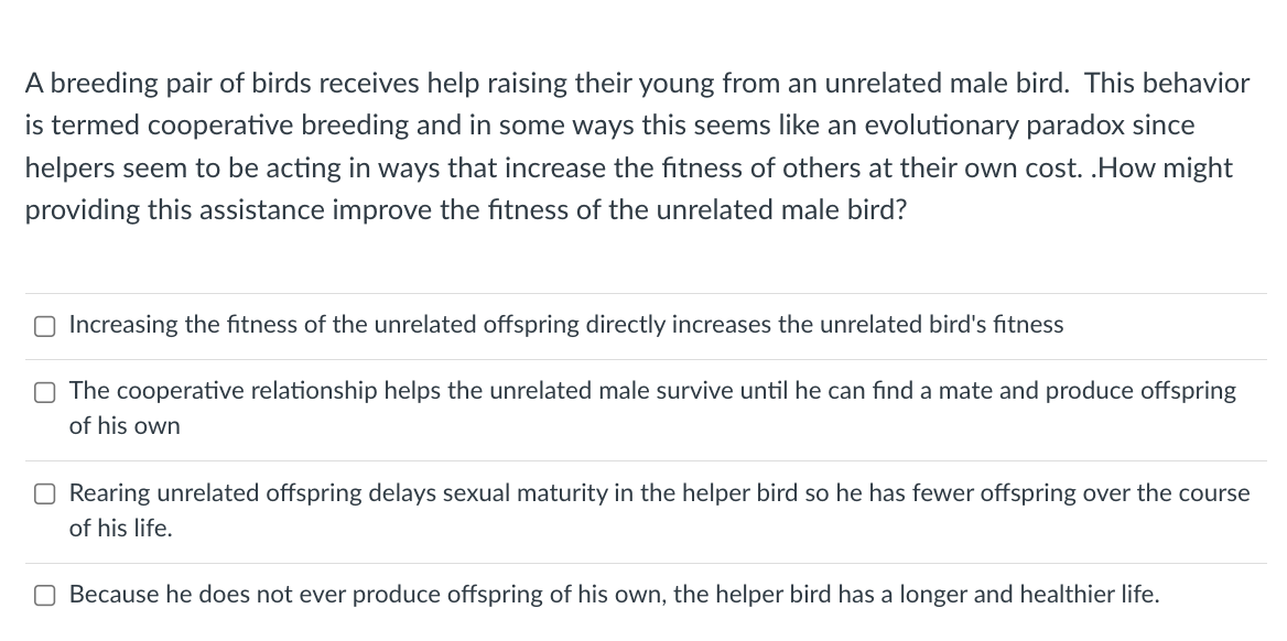 A breeding pair of birds receives help raising their young from an unrelated male bird. This behavior
is termed cooperative breeding and in some ways this seems like an evolutionary paradox since
helpers seem to be acting in ways that increase the fitness of others at their own cost. .How might
providing this assistance improve the fitness of the unrelated male bird?
Increasing the fitness of the unrelated offspring directly increases the unrelated bird's fitness
O The cooperative relationship helps the unrelated male survive until he can find a mate and produce offspring
of his own
Rearing unrelated offspring delays sexual maturity in the helper bird so he has fewer offspring over the course
of his life.
Because he does not ever produce offspring of his own, the helper bird has a longer and healthier life.