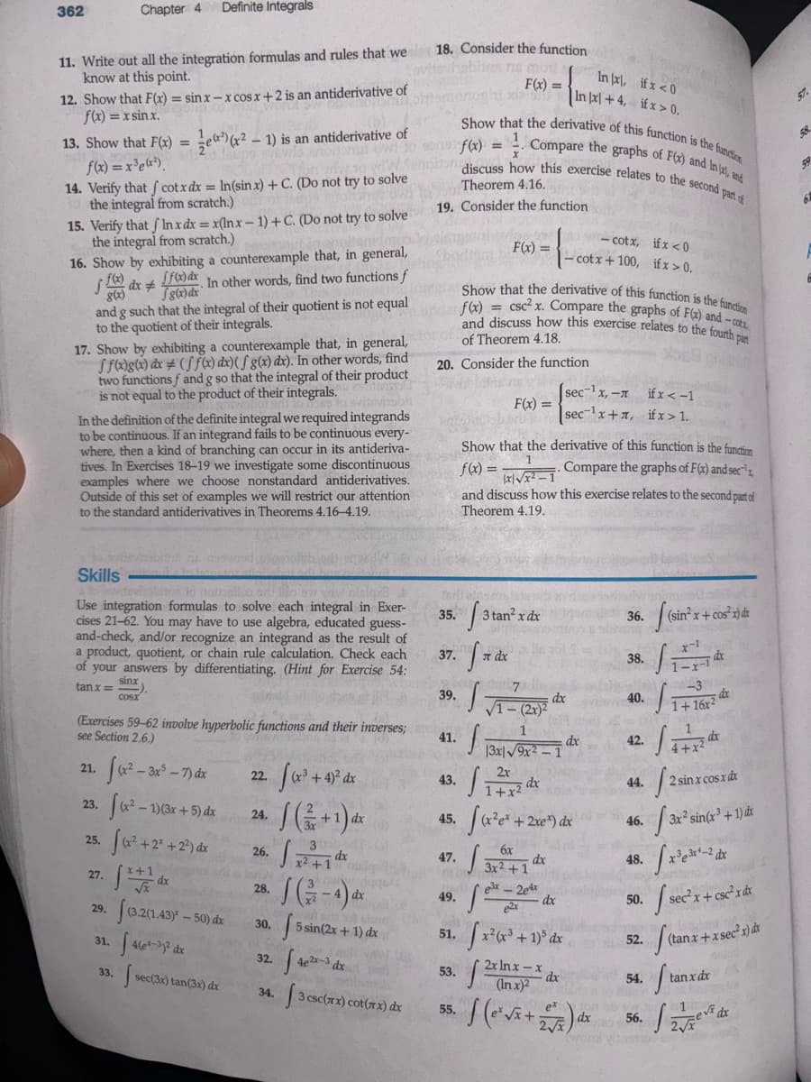 362
Chapter 4 Definite Integrals
11. Write out all the integration formulas and rules that we 18. Consider the function
know at this point.
12. Show that F(x) = sinx-x cosx+2 is an antiderivative of
f(x)= =xsin x.
½)
13. Show that Fox) = x²-1) is an antiderivative of
f(x)=x³ex²).
14. Verify that cotx dx = In(sin x) + C. (Do not try to solve
the integral from scratch.)
15. Verify that Inx dx = x(lnx-1)+ C. (Do not try to solve
the integral from scratch.)
16. Show by exhibiting a counterexample that, in general,
dxf). In other words, find two functions f
f(x)
8(x)
8(x)dx
and g such that the integral of their quotient is not equal
to the quotient of their integrals.
17. Show by exhibiting a counterexample that, in general,
ff(x)g(x) dx (ff(x) dx)(g(x) dx). In other words, find
two functions ƒ and g so that the integral of their product
is not equal to the product of their integrals.
In the definition of the definite integral we required integrands
to be continuous. If an integrand fails to be continuous every-
where, then a kind of branching can occur in its antideriva-
tives. In Exercises 18-19 we investigate some discontinuous
examples where we choose nonstandard antiderivatives.
Outside of this set of examples we will restrict our attention
to the standard antiderivatives in Theorems 4.16-4.19.
oblies ris mor
F(x)=
In x, if x <0
In x+4, if x>0.
Show that the derivative of this function is the function
Compare the graphs of F(x) and In (x), and
f(x)
=
discuss how this exercise relates to the second part of
Theorem 4.16.
19. Consider the function
f(x)
F(x)
-cotx, if x <0
-cotx+100, if x > 0.
Show that the derivative of this function is the function
= csc² x. Compare the graphs of F(x) and -cot
and discuss how this exercise relates to the fourth part
of Theorem 4.18.
20. Consider the function
F(x)
sec-1x,-л
secx+x, ifx>1.
if x<-1
Show that the derivative of this function is the function
Compare the graphs of F(x) and sec
f(x) =
1
and discuss how this exercise relates to the second part of
Theorem 4.19.
Skills
Use integration formulas to solve each integral in Exer-
cises 21-62. You may have to use algebra, educated guess-
and-check, and/or recognize an integrand as the result of
a product, quotient, or chain rule calculation. Check each
of your answers by differentiating. (Hint for Exercise 54:
tanx=
sinx
COSX
(Exercises 59-62 involve hyperbolic functions and their inverses;
see Section 2.6.)
35.
3
x
3 tan² x dx
36.
(sin x+
sin² x + cos²x) dr
x-1
37.
л dx
38.
dx
1-x
7
dx
39.
dx
40.
√1-15
1+16x2
41.
1
dx
dx
42.
13x19x2-1
4+x2
21.
((x²-3x³-7) dx
22.
√(x³ + 4)² dx
2x
43.
dx
44.
1+x2
12 sin
2 sin x cos x dx
23.
f(x²-1)(3x+5) dx
24.
(+1)山
dx
45.
x²+2
2xe) dx
46.
25. (x² +23 +2²) dx
3
6x
26.
dx
47.
dx
48.
x²+1
3x2+1
27.
√x+1 dx
28.
SG-4)
e3x-2e4x
dx
49.
dx
e2x
29.
0.203.437-50) de
30.
fs
5 sin(2x+1) dx
51,
x²(x³ + 1)³ dx
31.
4(ex-3y² dx
32.
42
4e2x-3 dx
53.
2x ln x-x
33.
dx
3x2's
3x² sin(x3 + 1) dr
x33x-2
50./sec² x + csc²x dx
52.
54.
(tanx+xsec²x)dx
Sta
tan x dx
sec(3x) tan(3x) dx
(In x)2
34.
3 csc(xx) cot(xx) dx
55.
(+税)
dx
56.
dx
2√√