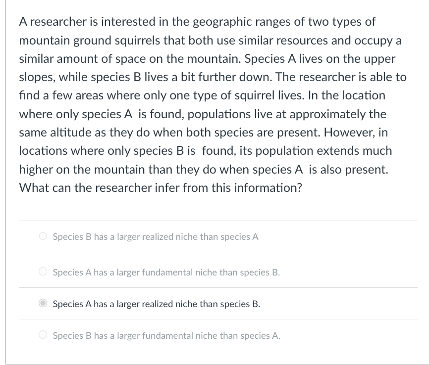 A researcher is interested in the geographic ranges of two types of
mountain ground squirrels that both use similar resources and occupy a
similar amount of space on the mountain. Species A lives on the upper
slopes, while species B lives a bit further down. The researcher is able to
find a few areas where only one type of squirrel lives. In the location
where only species A is found, populations live at approximately the
same altitude as they do when both species are present. However, in
locations where only species B is found, its population extends much
higher on the mountain than they do when species A is also present.
What can the researcher infer from this information?
Species B has a larger realized niche than species A
Species A has a larger fundamental niche than species B.
Species A has a larger realized niche than species B.
Species B has a larger fundamental niche than species A.