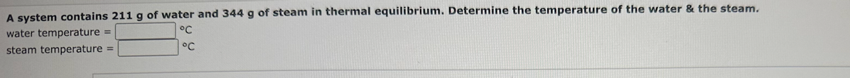 A system contains 211 g of water and 344 g of steam in thermal equilibrium. Determine the temperature of the water & the steam.
water temperature =
steam temperature =
°C
°C