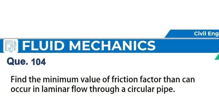 Civil Eng
FLUID MECHANICS
Que. 104
Find the minimum value of friction factor than can
occur in laminar flow through a circular pipe.
