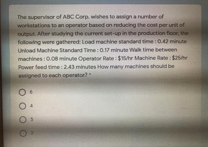 The supervisor of ABC Corp. wishes to assign a number of
workstations to an operator based on reducing the cost per unit of
output. After studying the current set-up in the production floor, the
following were gathered: Load machine standard time : 0.42 minute
Unload Machine Standard Time : 0.17 minute Walk time between
machines : 0.08 minute Operator Rate : $15/hr Machine Rate : $25/hr
Power feed time : 2.43 minutes How many machines should be
assigned to each operator? *

