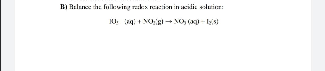 B) Balance the following redox reaction in acidic solution:
I03 - (aq) + NO2(g) → NO3 (aq) + I»(s)
