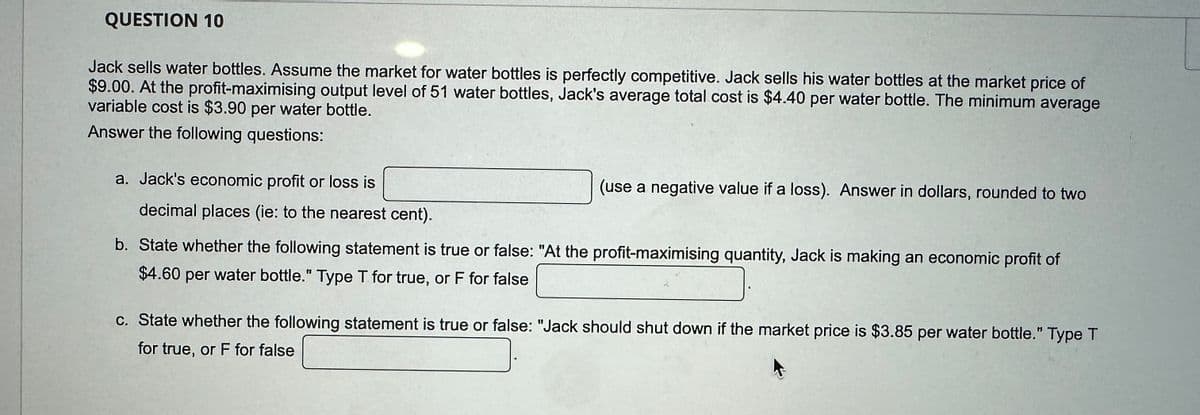 QUESTION 10
Jack sells water bottles. Assume the market for water bottles is perfectly competitive. Jack sells his water bottles at the market price of
$9.00. At the profit-maximising output level of 51 water bottles, Jack's average total cost is $4.40 per water bottle. The minimum average
variable cost is $3.90 per water bottle.
Answer the following questions:
a. Jack's economic profit or loss is
decimal places (ie: to the nearest cent).
(use a negative value if a loss). Answer in dollars, rounded to two
b. State whether the following statement is true or false: "At the profit-maximising quantity, Jack is making an economic profit of
$4.60 per water bottle." Type T for true, or F for false
c. State whether the following statement is true or false: "Jack should shut down if the market price is $3.85 per water bottle." Type T
for true, or F for false