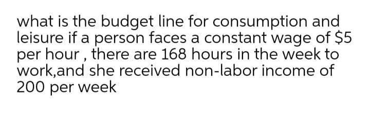 what is the budget line for consumption and
leisure if a person faces a constant wage of $5
per hour , there are 168 hours in the week to
work,and she received non-labor income of
200 per week

