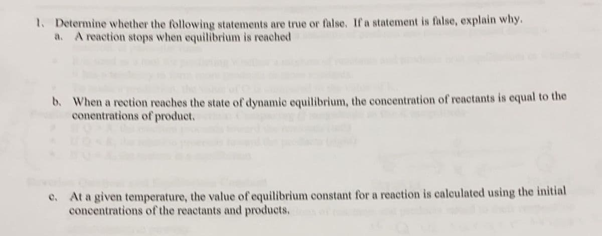 1. Determine whether the following statements are true or false. If a statement is false, explain why.
A reaction stops when equilibrium is reached
b. When a rection reaches the state of dynamie equilibrium, the concentration of reactants is equal to the
conentrations of product.
At a given temperature, the value of equilibrium constant for a reaction is calculated using the initial
concentrations of the reactants and products.

