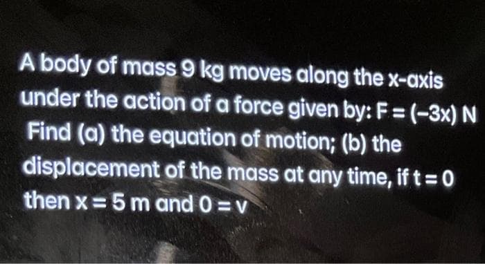 A body of mass 9 kg moves along the x-axis
under the action of a force given by: F = (-3x) N
%3D
Find (a) the equation of motion; (b) the
displacement of the mass at any time, if t=0
then x = 5 m and 0 =v
