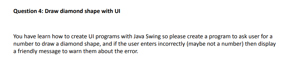Question 4: Draw diamond shape with UI
You have learn how to create Ul programs with Java Swing so please create a program to ask user for a
number to draw a diamond shape, and if the user enters incorrectly (maybe not a number) then display
a friendly message to warn them about the error.
