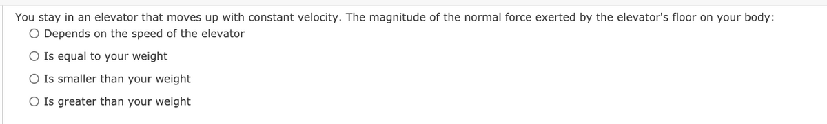 You stay in an elevator that moves up with constant velocity. The magnitude of the normal force exerted by the elevator's floor on your body:
O Depends on the speed of the elevator
O Is equal to your weight
O Is smaller than your weight
O Is greater than your weight
