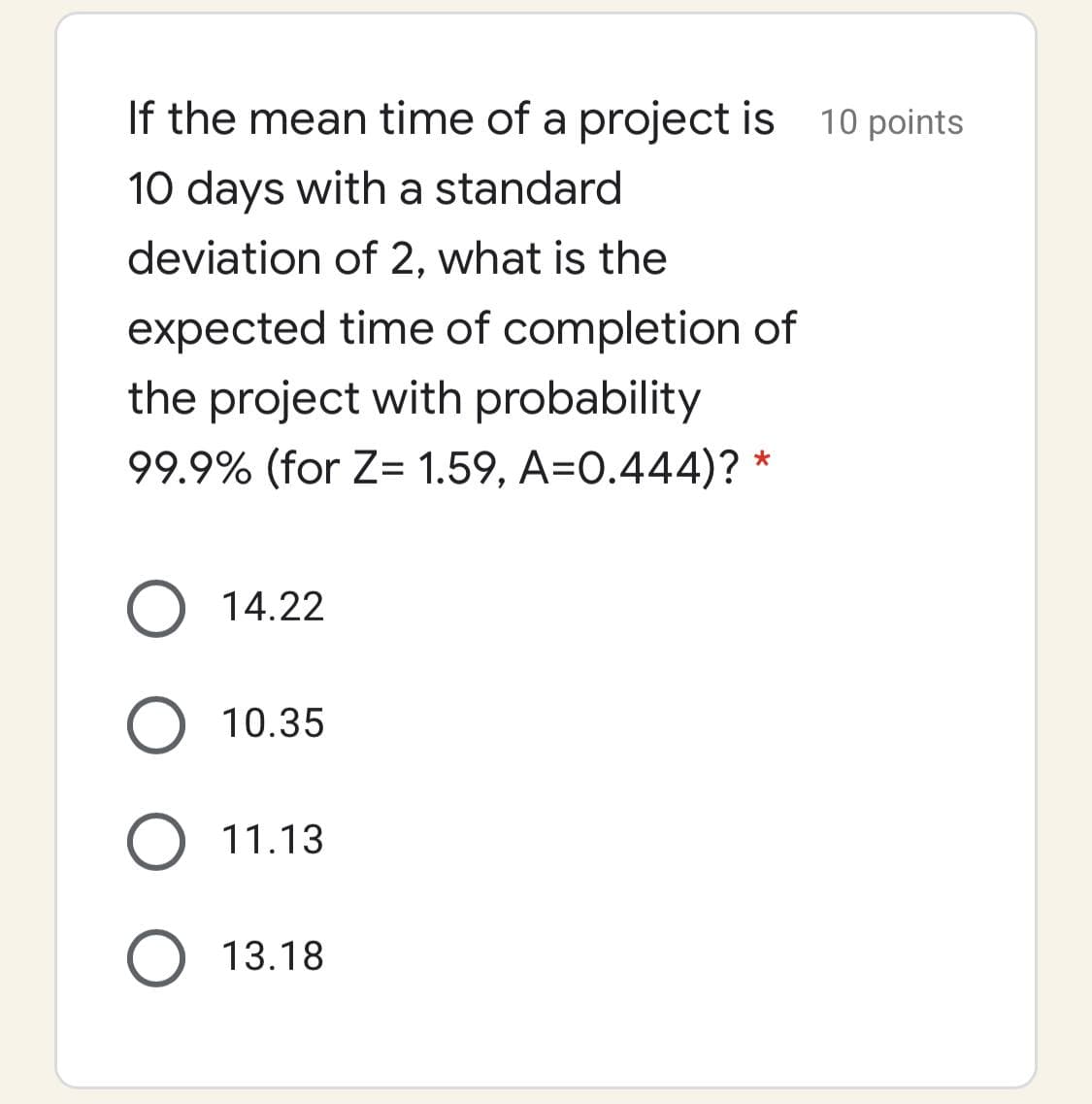 If the mean time of a project is 10 points
10 days with a standard
deviation of 2, what is the
expected time of completion of
the project with probability
99.9% (for Z= 1.59, A=0.444)?
O 14.22
O 10.35
11.13
13.18
