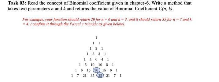 Task 03: Read the concept of Binomial coefficient given in chapter-6. Write a method that
takes two parameters n and k and returns the value of Binomial Coefficient C(n, k).
For example, your function should return 20 for n = 6 and k = 3, and it should return 35 for n= 7 and k
= 4. ( confirm it through the Pascal's triangle as given below).
1
1 1
1 2 1
1 3 3 1
1 4 6 4 1
15 10 10 5 1
15 (20) 15 6 1
1 7 21 35 (35 21 7 1
1
