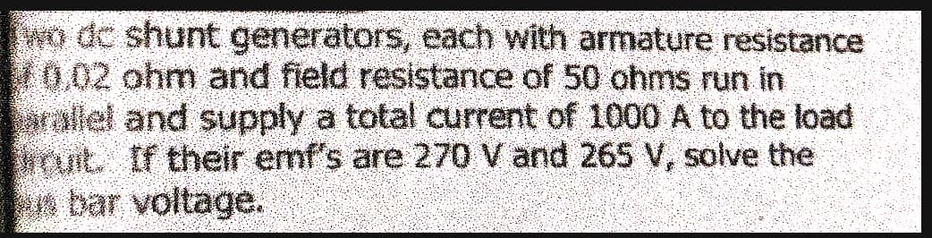 wo de shunt generators, each with armature resistance
0,02 ohm and field resistance of 50 ohms run in
arallel and supply a total current of 1000 A to the load
ruit. If their emf's are 270 V and 265 V, solve the
bar voltage.