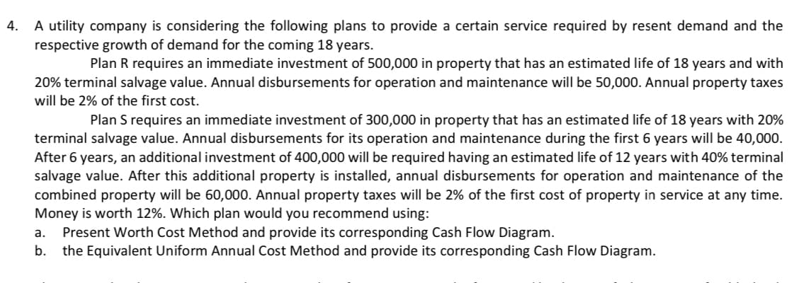 4.
A utility company is considering the following plans to provide a certain service required by resent demand and the
respective growth of demand for the coming 18 years.
Plan R requires an immediate investment of 500,000 in property that has an estimated life of 18 years and with
20% terminal salvage value. Annual disbursements for operation and maintenance will be 50,000. Annual property taxes
will be 2% of the first cost.
Plan S requires an immediate investment of 300,000 in property that has an estimated life of 18 years with 20%
terminal salvage value. Annual disbursements for its operation and maintenance during the first 6 years will be 40,000.
After 6 years, an additional investment of 400,000 will be required having an estimated life of 12 years with 40% terminal
salvage value. After this additional property is installed, annual disbursements for operation and maintenance of the
combined property will be 60,000. Annual property taxes will be 2% of the first cost of property in service at any time.
Money is worth 12%. Which plan would you recommend using:
a. Present Worth Cost Method and provide its corresponding Cash Flow Diagram.
b. the Equivalent Uniform Annual Cost Method and provide its corresponding Cash Flow Diagram.