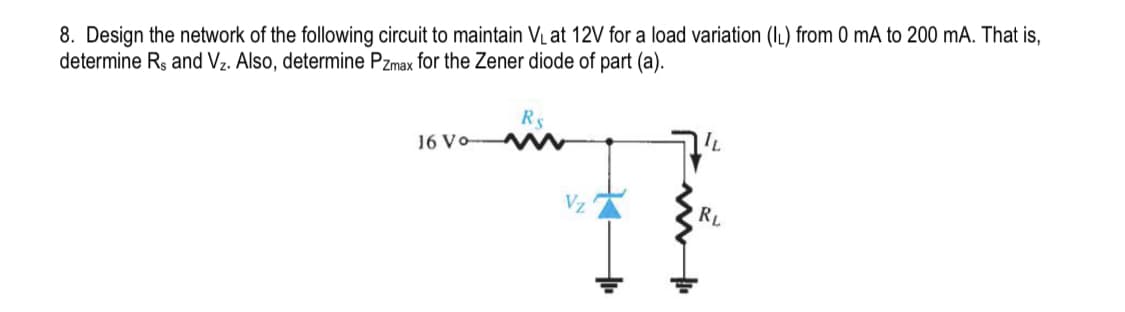 8. Design the network of the following circuit to maintain V₁ at 12V for a load variation (IL) from 0 mA to 200 mA. That is,
determine Rs and V₂. Also, determine Pzmax for the Zener diode of part (a).
16 Vo
RS
Vz
IL
RL