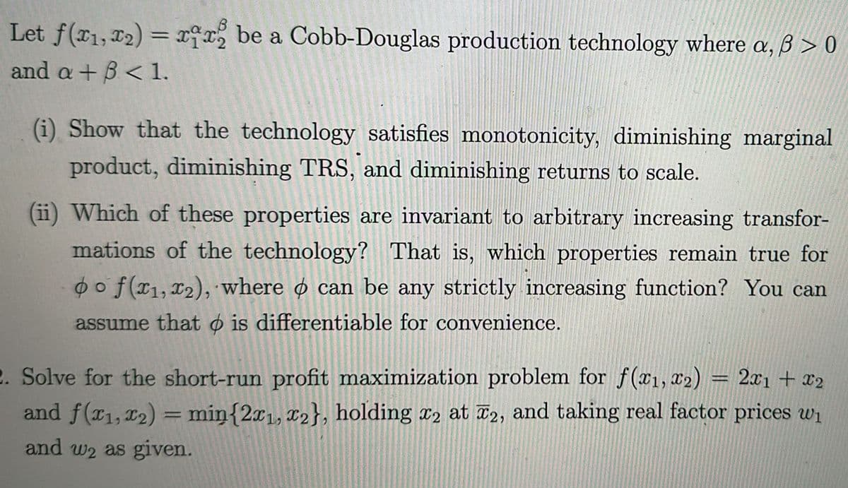 Let f(x1,x2)=xxx be a Cobb-Douglas production technology where a, ẞ> 0
and a+B< 1.
(i) Show that the technology satisfies monotonicity, diminishing marginal
product, diminishing TRS, and diminishing returns to scale.
(ii) Which of these properties are invariant to arbitrary increasing transfor-
mations of the technology? That is, which properties remain true for
oof(x1, x2), where can be any strictly increasing function? You can
assume that is differentiable for convenience.
2. Solve for the short-run profit maximization problem for f(x1, x2) = 2x1 + x2
and f(x1, x2) = min{2x1, x2}, holding x2 at 2, and taking real factor prices wi
and w2 as given.