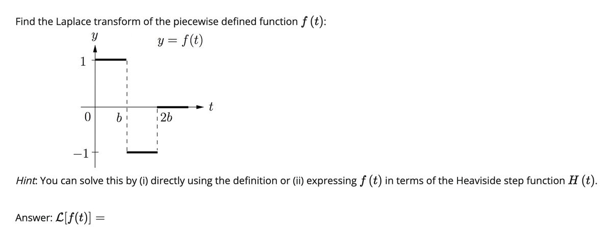 Find the Laplace transform of the piecewise defined function ƒ (t):
Y
y = f(t)
1
0
-1-
Answer: L[f(t)]
26
Hint. You can solve this by (i) directly using the definition or (ii) expressing f (t) in terms of the Heaviside step function H (t).
-
t