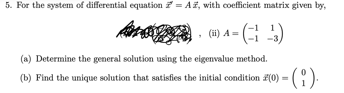5. For the system of differential equation ☞ = A, with coefficient matrix given by,
Ans
-1
1
(44)
-1
-3
2
(ii) A =
(a) Determine the general solution using the eigenvalue method.
(b) Find the unique solution that satisfies the initial condition (0) = ( i ).
