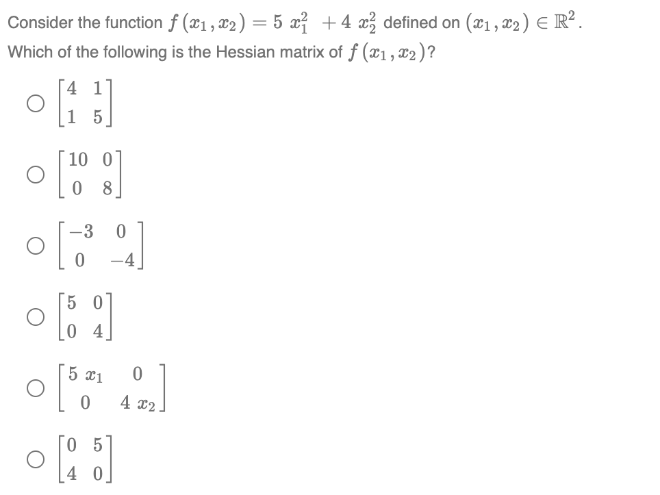 Consider the function ƒ (x₁, x₂ ) = 5 x² + 4x² defined on (x1, x2 ) = R².
Which of the following is the Hessian matrix of f (x1, x2 )?
off
5
[19]
8
-3
0
[]
[39]
0
-4
[59]
5 x1
o[0]
4 x₂
05
• [25]