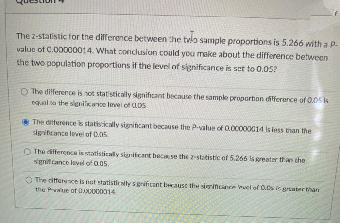 The z-statistic for the difference between the tvlo sample proportions is 5.266 with a P-
value of 0.00000014. What conclusion could you make about the difference between
the two population proportions if the level of significance is set to 0.05?
O The difference is not statistically significant because the sample proportion difference of 0.05 is
equal to the significance level of 0.05
The difference is statistically significant because the P-value of 0.00000014 is less than the
significance level of 0.05.
O The difference is statistically significant because the z-statistic of 5.266 is greater than the
significance level of 0.05.
O The difference is not statistically significant because the significance level of 0.05 is greater than
the P-value of 0.00000014.
