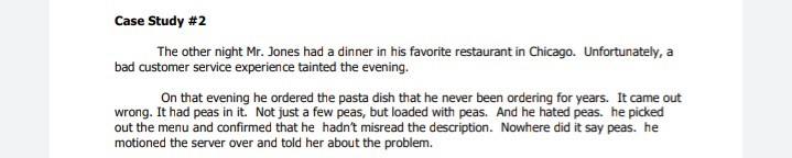 Case Study #2
The other night Mr. Jones had a dinner in his favorite restaurant in Chicago. Unfortunately, a
bad customer service experience tainted the evening.
On that evening he ordered the pasta dish that he never been ordering for years. It came out
wrong. It had peas in it. Not just a few peas, but loaded with peas. And he hated peas. he picked
out the menu and confirmed that he hadn't misread the description. Nowhere did it say peas. he
motioned the server over and told her about the problem.
