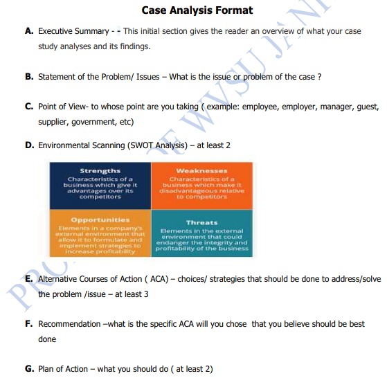 Case Analysis Format
A. Executive Summary - - This initial section gives the reader an overview of what your case
study analyses and its findings.
B. Statement of the Problem/ Issues – What is the issue c
problem of the case ?
C. Point of View- to whose point are you taking ( example: employee, employer, manager, guest,
supplier, government, etc)
D. Environmental Scanning (SWOT Analysis) – at least 2
Strengths
Weaknesses
Characteristics of a
business which give it
advantages over its
competitors
Characteristics of a
business which make it
disadvantageous relative
to competitors
Opportunities
Elements in a company's
external envirorment that
Threats
allow it to foemutate and
implement strategies to
increase profitability
Elements in the external
environment that could
endanger the integrity and
profitability of the business
E. Alternative Courses of Action ( ACA) - choices/ strategies that should be done to address/solve
the problem /issue - at least 3
F. Recommendation -what is the specific ACA will you chose that you believe should be best
done
G. Plan of Action - what you should do ( at least 2)
