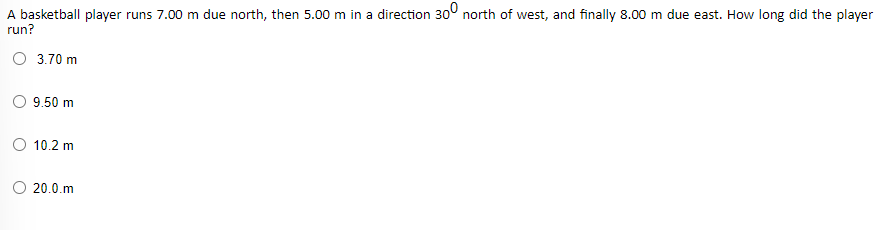 A basketball player runs 7.00 m due north, then 5.00 m in a direction 30° north of west, and finally 8.00 m due east. How long did the player
run?
O 3.70 m
O 9.50 m
10.2 m
O 20.0.m
