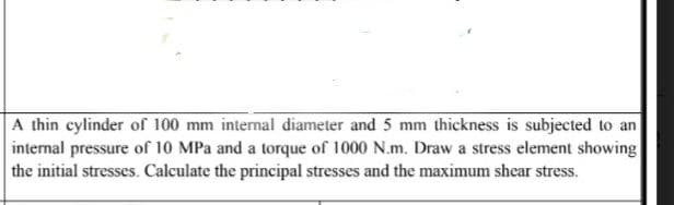 A thin cylinder of 100 mm internal diameter and 5 mm thickness is subjected to an
internal pressure of 10 MPa and a torque of 1000 N.m. Draw a stress element showing
the initial stresses. Calculate the principal stresses and the maximum shear stress.
