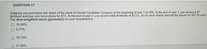QUESTION 17
Suppose you purchase one share of the stock of Cereal Correlation Company at the beginning of year 1 for $50. At the end of year 1, you receive a $1
dividend and buy one more share for $72. At the end of year 2. you receive total dividends of $2 (.e. $1 for each share) and sell the shares for $67.20 each
The time-weighted return (geometric) on your investment is
O 10.06%.
O 8.77%.
19.73%.
17.60%.