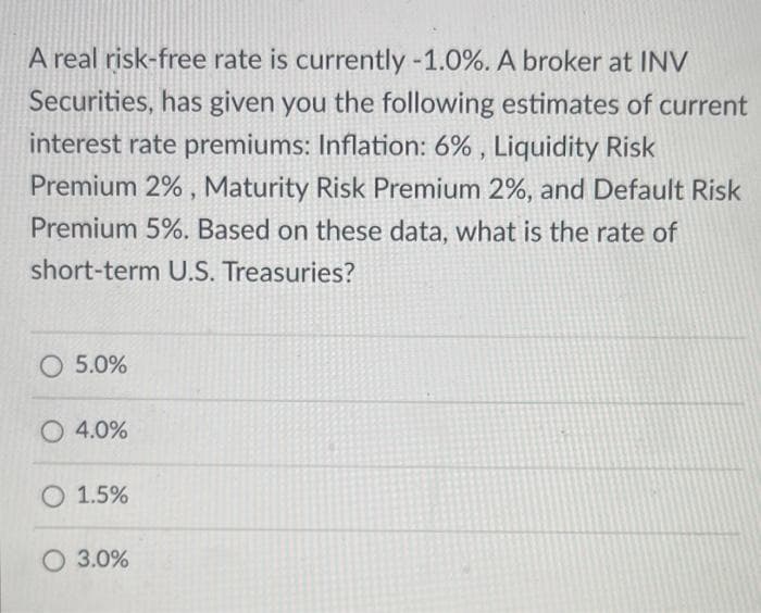A real risk-free rate is currently -1.0%. A broker at INV
Securities, has given you the following estimates of current
interest rate premiums: Inflation: 6%, Liquidity Risk
Premium 2%, Maturity Risk Premium 2%, and Default Risk
Premium 5%. Based on these data, what is the rate of
short-term U.S. Treasuries?
O 5.0%
O 4.0%
O 1.5%
O 3.0%
