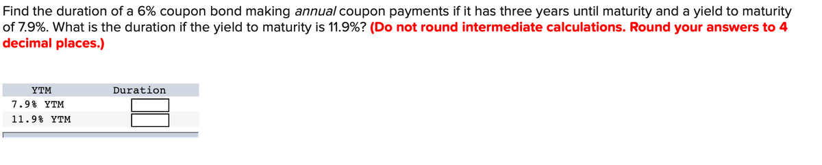 Find the duration of a 6% coupon bond making annual coupon payments if it has three years until maturity and a yield to maturity
of 7.9%. What is the duration if the yield to maturity is 11.9%? (Do not round intermediate calculations. Round your answers to 4
decimal places.)
YTM
7.9% YTM
11.9% YTM
Duration