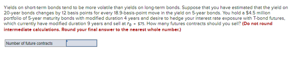 Yields on short-term bonds tend to be more volatile than yields on long-term bonds. Suppose that you have estimated that the yield on
20-year bonds changes by 12 basis points for every 18.9-basis-point move in the yield on 5-year bonds. You hold a $4.5 million
portfolio of 5-year maturity bonds with modified duration 4 years and desire to hedge your interest rate exposure with T-bond futures,
which currently have modified duration 9 years and sell at F = $75. How many futures contracts should you sell? (Do not round
intermediate calculations. Round your final answer to the nearest whole number.)
Number of future contracts