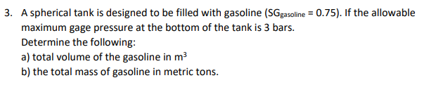 3. A spherical tank is designed to be filled with gasoline (SGg3soline = 0.75). If the allowable
maximum gage pressure at the bottom of the tank is 3 bars.
Determine the following:
a) total volume of the gasoline in m³
b) the total mass of gasoline in metric tons.
