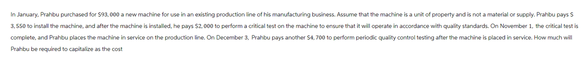 In January, Prahbu purchased for $93,000 a new machine for use in an existing production line of his manufacturing business. Assume that the machine is a unit of property and is not a material or supply. Prahbu pays $
3,550 to install the machine, and after the machine is installed, he pays $2,000 to perform a critical test on the machine to ensure that it will operate in accordance with quality standards. On November 1, the critical test is
complete, and Prahbu places the machine in service on the production line. On December 3, Prahbu pays another $4,700 to perform periodic quality control testing after the machine is placed in service. How much will
Prahbu be required to capitalize as the cost