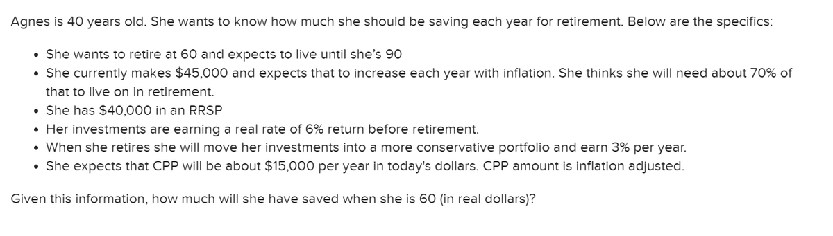Agnes is 40 years old. She wants to know how much she should be saving each year for retirement. Below are the specifics:
• She wants to retire at 60 and expects to live until she's 90
• She currently makes $45,000 and expects that to increase each year with inflation. She thinks she will need about 70% of
that to live on in retirement.
• She has $40,000 in an RRSP
• Her investments are earning a real rate of 6% return before retirement.
• When she retires she will move her investments into a more conservative portfolio and earn 3% per year.
• She expects that CPP will be about $15,000 per year in today's dollars. CPP amount is inflation adjusted.
Given this information, how much will she have saved when she is 60 (in real dollars)?