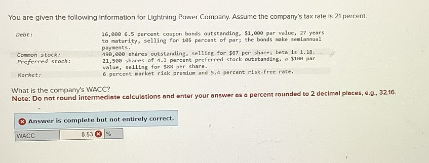 You are given the following information for Lightning Power Company. Assume the company's tax rate is 21 percent.
Debt:
Common stock:
Preferred stock:
Market:
16,000 6.5 percent coupon bonds outstanding, $1,000 par value, 27 years
to maturity, selling for 105 percent of par; the bonds make semiannual
payments.
490,000 shares outstanding, selling for $67 per share; beta is 1.18.
21,500 shares of 4.3 percent preferred stock outstanding, a $100 par
value, selling for $88 per share.
6 percent market risk premium and 5.4 percent risk-free rate.
What is the company's WACC?
Note: Do not round intermediate calculations and enter your answer as a percent rounded to 2 decimal places, e.g., 32.16.
Answer is complete but not entirely correct.
WACC
8.53%