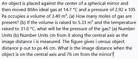 An object is placed against the center of a spherical mirror and
then moved 80An ideal gas at 14.7 °C and a pressure of 2.92 x 105
Pa occupies a volume of 3.40 m?. (a) How many moles of gas are
present? (b) If the volume is raised to 5.33 m and the temperature
raised to 31.0 °C, what will be the pressure of the gas? (a) Number
Units (b) Number Units cm from it along the central axis as the
image distance i is measured. The figure gives i versus object
distance p out to ps 46 cm. What is the image distance when the
object is on the central axis and 76 cm from the mirror?
