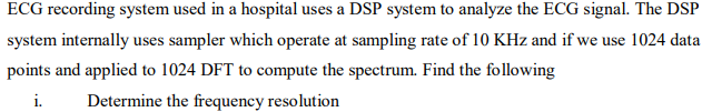 ECG recording system used in a hospital uses a DSP system to analyze the ECG signal. The DSP
system internally uses sampler which operate at sampling rate of 10 KHz and if we use 1024 data
points and applied to 1024 DFT to compute the spectrum. Find the following
i.
Determine the frequency resolution

