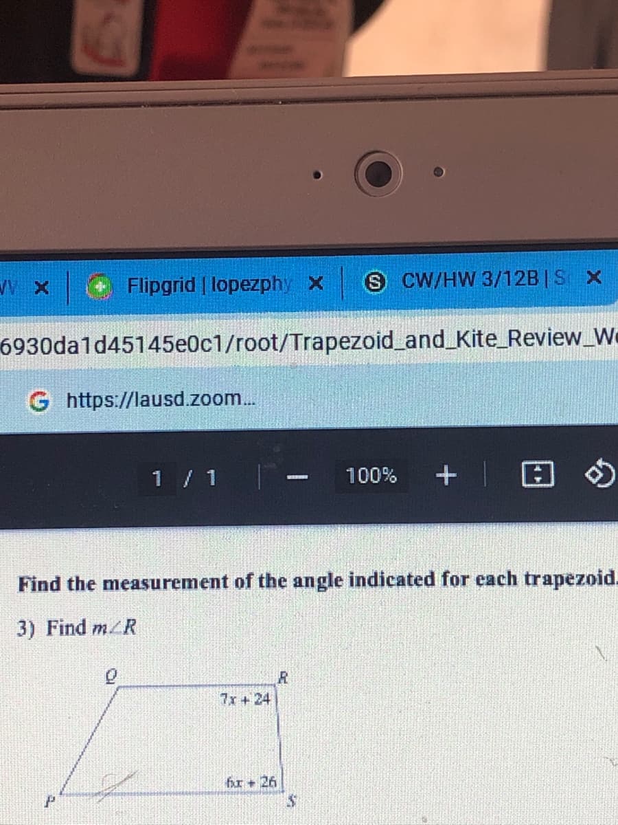 Flipgrid | lopezphy x
S CW/HW 3/12B | S X
6930da1d45145e0c1/root/Trapezoid_and_Kite_Review_We
G https://lausd.zoom...
1 / 1
回の
100%
Find the measurement of the angle indicated for each trapezoid.
3) Find m/R
7x +24
fr+ 26
