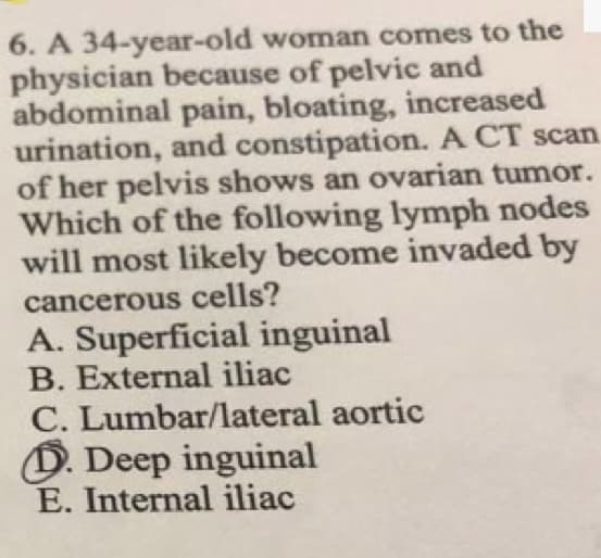 6. A 34-year-old woman comes to the
physician because of pelvic and
abdominal pain, bloating, increased
urination, and constipation. A CT scan
of her pelvis shows an ovarian tumor.
Which of the following lymph nodes
will most likely become invaded by
cancerous cells?
A. Superficial inguinal
B. External iliac
C. Lumbar/lateral aortic
D. Deep inguinal
E. Internal iliac