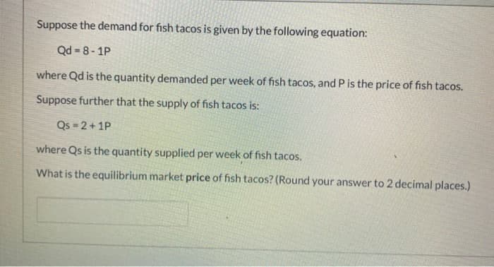 Suppose the demand for fish tacos is given by the following equation:
Qd 8-1P
where Qd is the quantity demanded per week of fish tacos, and P is the price of fish tacos.
Suppose further that the supply of fish tacos is:
Qs = 2 + 1P
where Qs is the quantity supplied per week of fish tacos.
What is the equilibrium market price of fish tacos? (Round your answer to 2 decimal places.)
