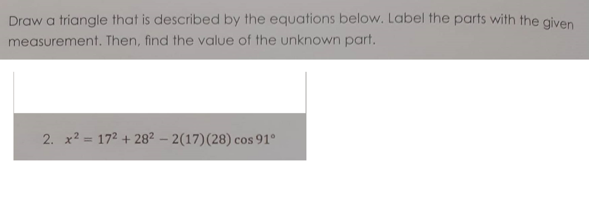 Draw a triangle that is described by the equations below. Label the parts with the given
measurement. Then, find the value of the unknown part.
2. x2 = 172 + 282 – 2(17)(28) cos 91°
